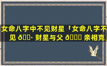 女命八字中不见财星「女命八字不见 🌷 财星与父 🐞 亲相克」